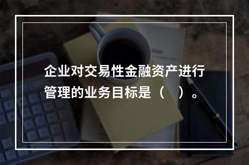 企业对交易性金融资产进行管理的业务目标是（　）。