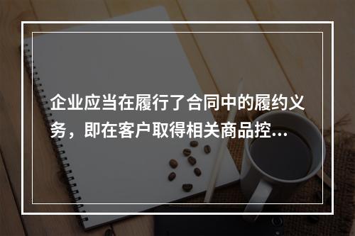 企业应当在履行了合同中的履约义务，即在客户取得相关商品控制权