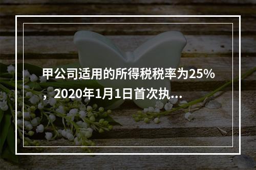 甲公司适用的所得税税率为25%，2020年1月1日首次执行新