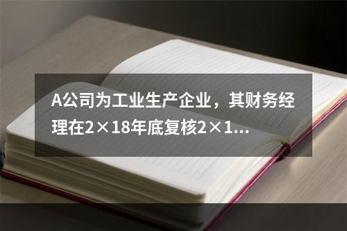 A公司为工业生产企业，其财务经理在2×18年底复核2×18年