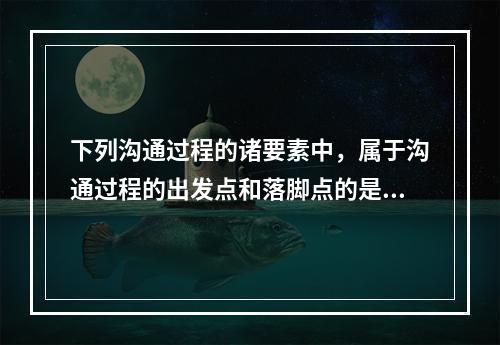 下列沟通过程的诸要素中，属于沟通过程的出发点和落脚点的是（　