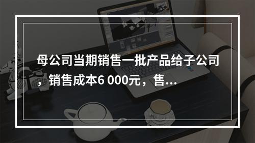 母公司当期销售一批产品给子公司，销售成本6 000元，售价8