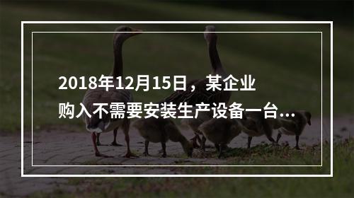 2018年12月15日，某企业购入不需要安装生产设备一台，原