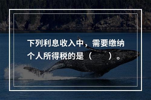 下列利息收入中，需要缴纳个人所得税的是（　　）。