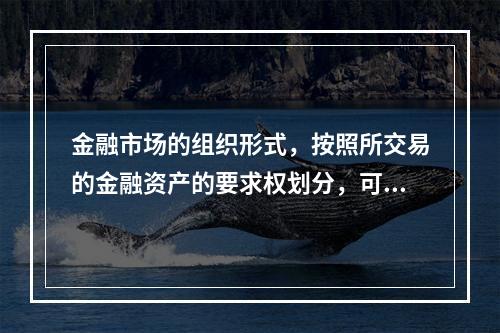 金融市场的组织形式，按照所交易的金融资产的要求权划分，可以分