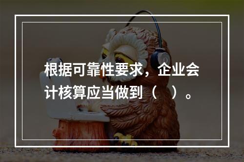 根据可靠性要求，企业会计核算应当做到（　）。