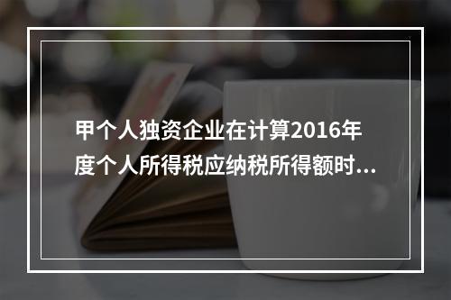 甲个人独资企业在计算2016年度个人所得税应纳税所得额时，准