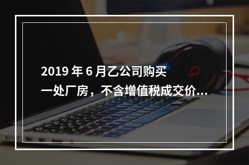 2019 年 6 月乙公司购买一处厂房，不含增值税成交价格为