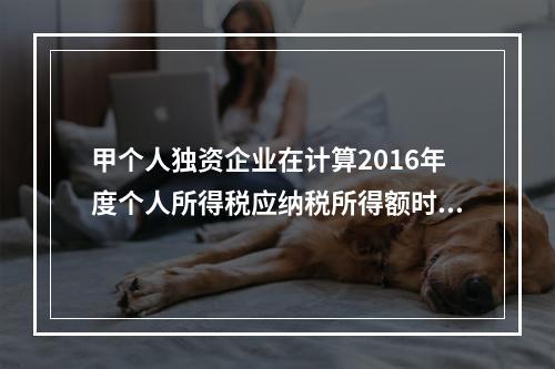 甲个人独资企业在计算2016年度个人所得税应纳税所得额时，准