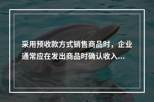 采用预收款方式销售商品时，企业通常应在发出商品时确认收入，在