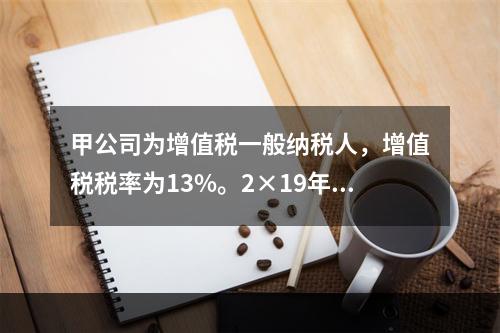 甲公司为增值税一般纳税人，增值税税率为13%。2×19年自财