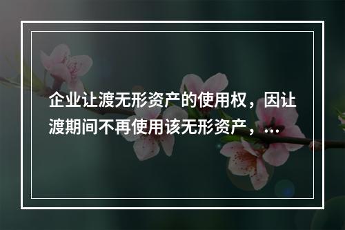 企业让渡无形资产的使用权，因让渡期间不再使用该无形资产，应当