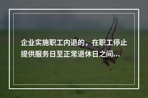 企业实施职工内退的，在职工停止提供服务日至正常退休日之间，企