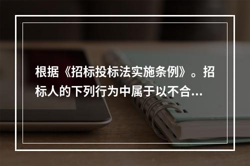 根据《招标投标法实施条例》。招标人的下列行为中属于以不合理条