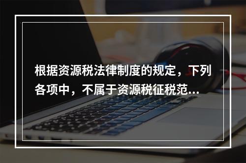 根据资源税法律制度的规定，下列各项中，不属于资源税征税范围的