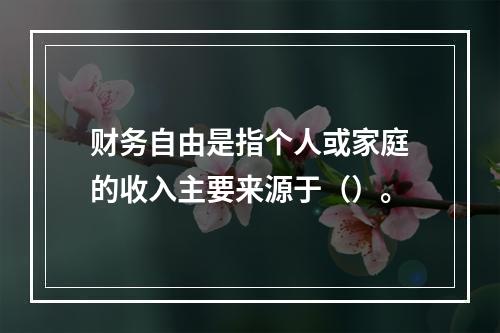 财务自由是指个人或家庭的收入主要来源于（）。