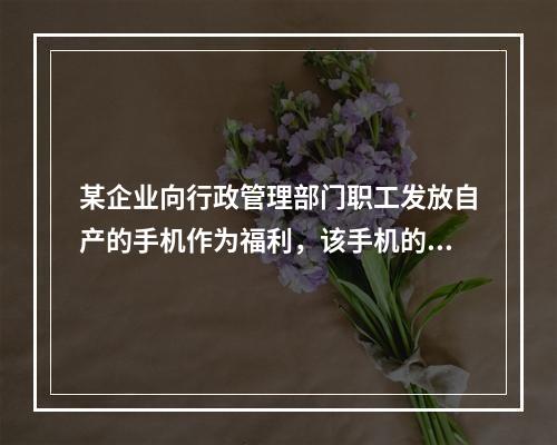 某企业向行政管理部门职工发放自产的手机作为福利，该手机的成本