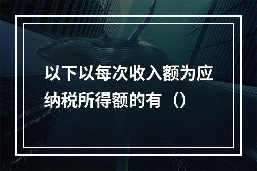 以下以每次收入额为应纳税所得额的有（）