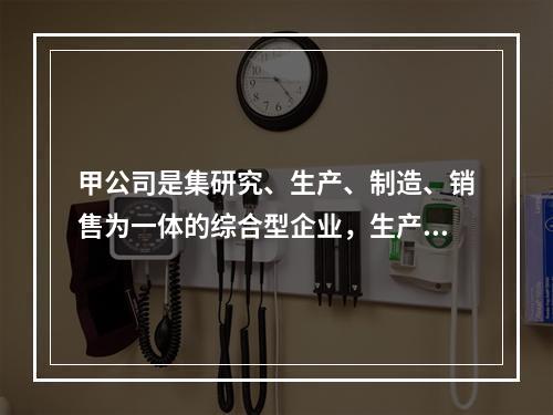 甲公司是集研究、生产、制造、销售为一体的综合型企业，生产A、