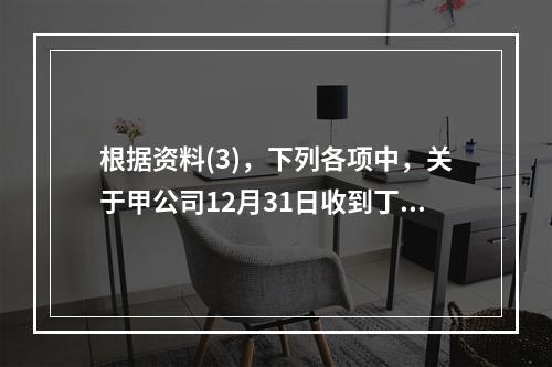 根据资料(3)，下列各项中，关于甲公司12月31日收到丁公司