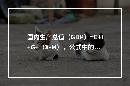 国内生产总值（GDP）=C+I+G+（X-M），公式中的I包