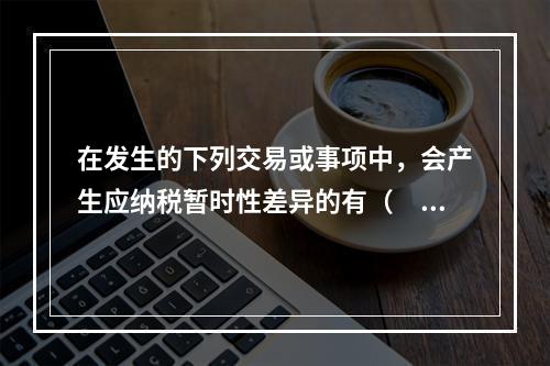 在发生的下列交易或事项中，会产生应纳税暂时性差异的有（　）。