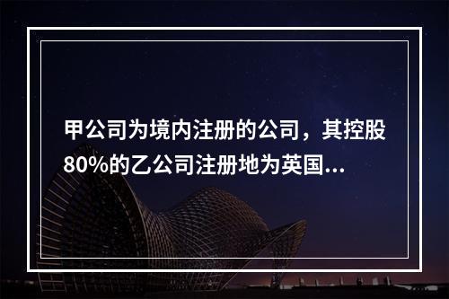 甲公司为境内注册的公司，其控股80%的乙公司注册地为英国伦敦