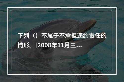 下列（）不属于不承担违约责任的情形。[2008年11月三级真