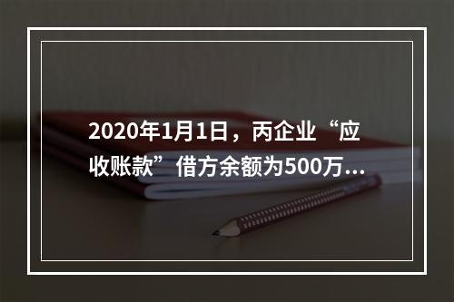 2020年1月1日，丙企业“应收账款”借方余额为500万元，