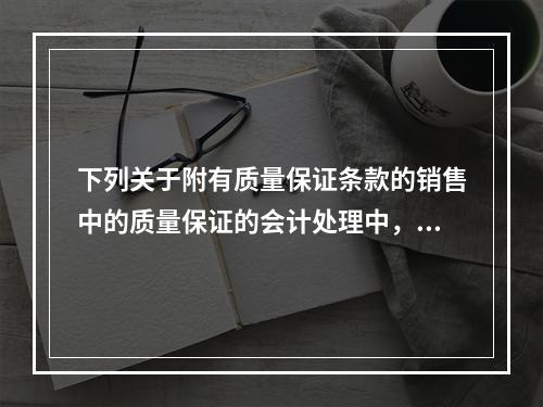 下列关于附有质量保证条款的销售中的质量保证的会计处理中，正确