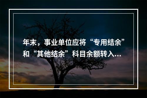 年末，事业单位应将“专用结余”和“其他结余”科目余额转入“非