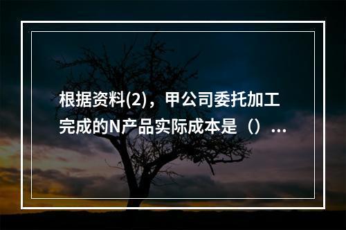 根据资料(2)，甲公司委托加工完成的N产品实际成本是（）元。