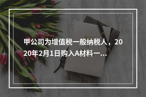 甲公司为增值税一般纳税人，2020年2月1日购入A材料一批，