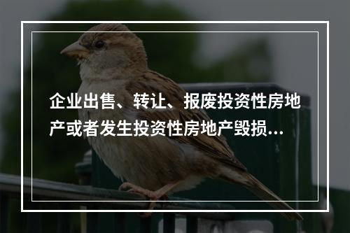 企业出售、转让、报废投资性房地产或者发生投资性房地产毁损时，