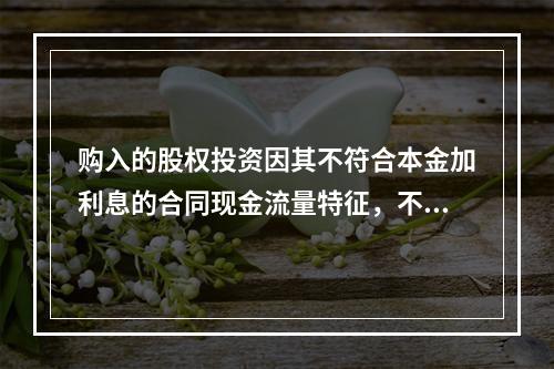 购入的股权投资因其不符合本金加利息的合同现金流量特征，不满足