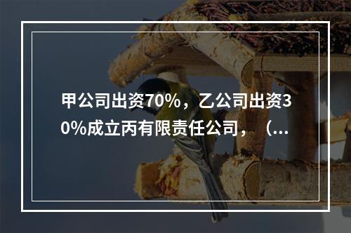 甲公司出资70％，乙公司出资30％成立丙有限责任公司，（）说