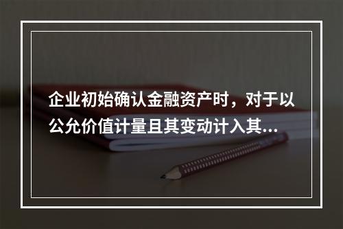 企业初始确认金融资产时，对于以公允价值计量且其变动计入其他综