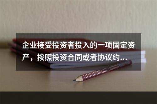 企业接受投资者投入的一项固定资产，按照投资合同或者协议约定的