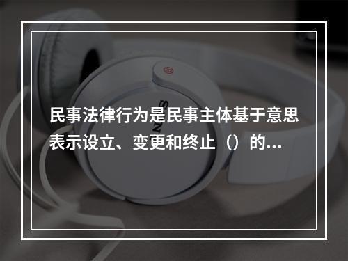 民事法律行为是民事主体基于意思表示设立、变更和终止（）的行为