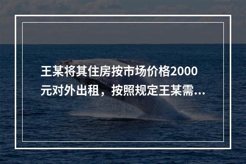 王某将其住房按市场价格2000元对外出租，按照规定王某需要缴