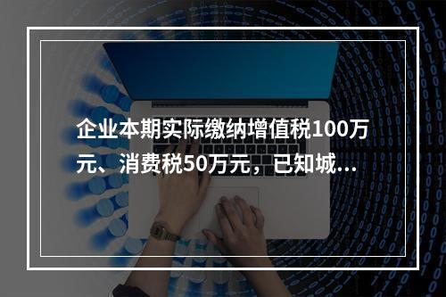 企业本期实际缴纳增值税100万元、消费税50万元，已知城市维