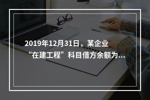 2019年12月31日，某企业“在建工程”科目借方余额为8