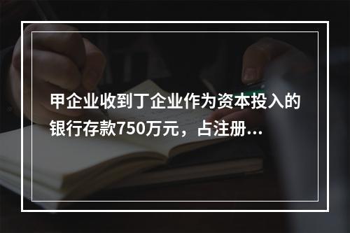 甲企业收到丁企业作为资本投入的银行存款750万元，占注册资本