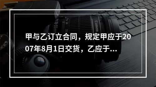 甲与乙订立合同，规定甲应于2007年8月1日交货，乙应于同年