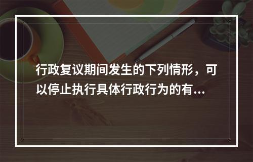 行政复议期间发生的下列情形，可以停止执行具体行政行为的有（　