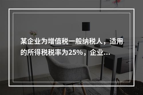 某企业为增值税一般纳税人，适用的所得税税率为25%，企业“利