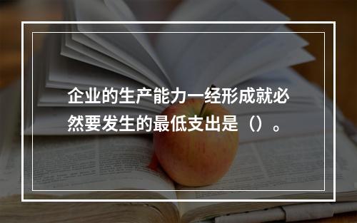 企业的生产能力一经形成就必然要发生的最低支出是（）。