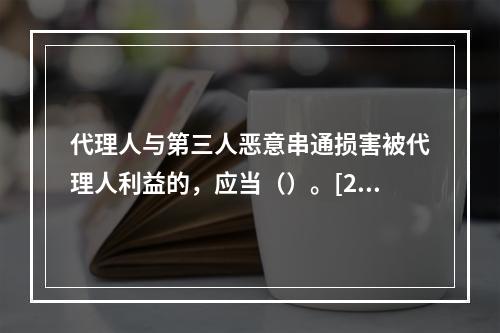 代理人与第三人恶意串通损害被代理人利益的，应当（）。[200