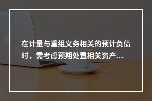 在计量与重组义务相关的预计负债时，需考虑预期处置相关资产的利