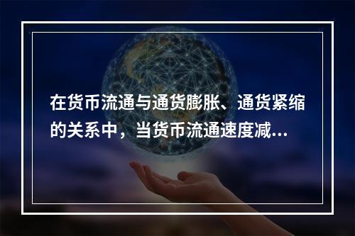 在货币流通与通货膨胀、通货紧缩的关系中，当货币流通速度减慢时